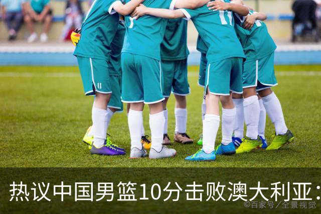 热议中国男篮10分击败澳大利亚：王俊杰崔永熙领衔锋线爆发引盛赞